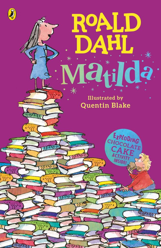 ROALD DAHL
Matilda
Illustrated by Quentin Blake
EXPLODING CHOCOLATE CAKE ACTIVITY INSIDE!
A girl standing, arms akimbo, on a mountain of books. A boy gorging on chocolate cake looks up at her.