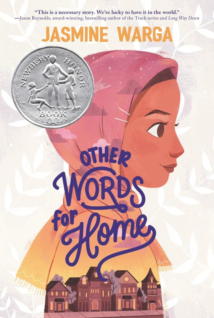 Book cover
Text:
Jasmine Warga
OTHER WORDS FOR HOME
Newbery Honor Book
"This is a necessary story. We're lucky to have it in the world." - Jason Reynolds, award-winning, bestselling author of the Track series and Long Way Down
Image of a girl in a headscarf, a line of houses on a street below