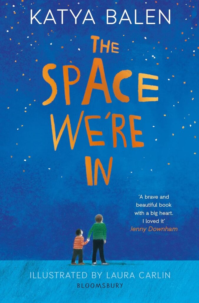 Book cover
Katya Balen
The Space We're In
'A brave and beautiful book with a big heart. I loved it' Jenny Downham
Illustrated by Laura Carlin
Bloomsbury.
Illustration of two boys, one much smaller than the other, holding hands and looking up at a starry sky.