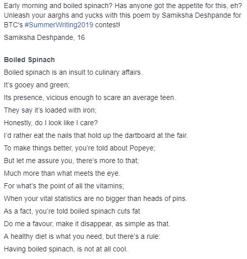 Transcription:
Early morning and boiled spinach? Has anyone got the appetite for this, eh? Unleash your aarghs and yucks with this poem by Samiksha Deshpande for BTC's #SummerWriting2019 contest!
Samiksha Deshpande, 16
Boiled Spinach
Boiled spinach is an insult to culinary affairs.
It’s gooey and green;
Its presence, vicious enough to scare an average teen.
They say it’s loaded with iron;
Honestly, do I look like I care?
I’d rather eat the nails that hold up the dartboard at the fair.
To make things better, you’re told about Popeye;
But let me assure you, there’s more to that;
Much more than what meets the eye.
For what’s the point of all the vitamins;
When your vital statistics are no bigger than heads of pins.
As a fact, you’re told boiled spinach cuts fat
Do me a favour, make it disappear, as simple as that.
A healthy diet is what you need, but there’s a rule:
Having boiled spinach, is not at all cool.